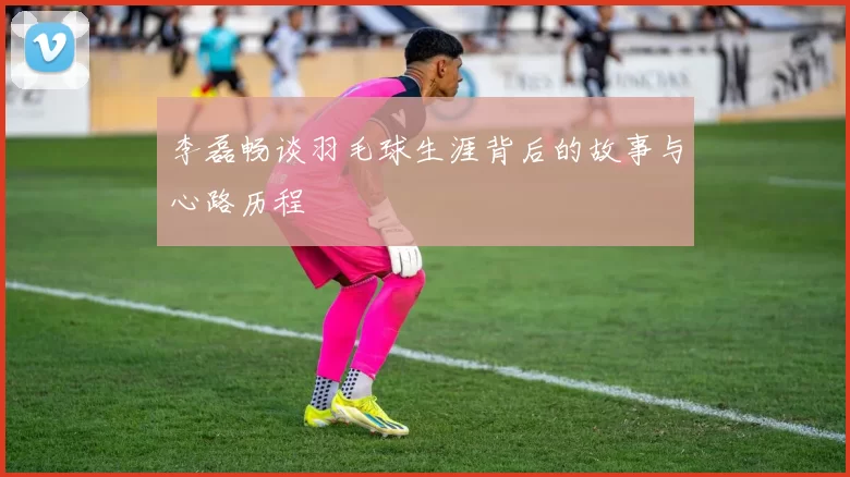 李磊畅谈羽毛球生涯背后的故事与心路历程