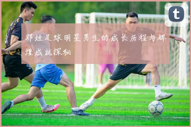 邓姓足球明星男生的成长历程与辉煌成就探秘