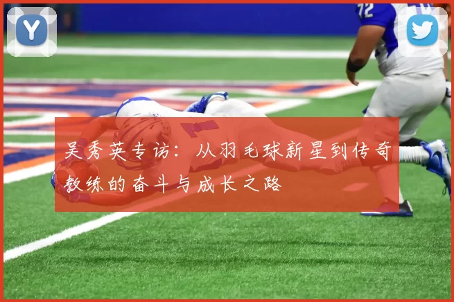 吴秀英专访：从羽毛球新星到传奇教练的奋斗与成长之路