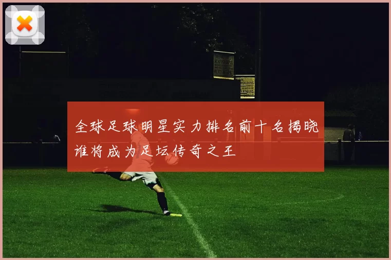 全球足球明星实力排名前十名揭晓谁将成为足坛传奇之王