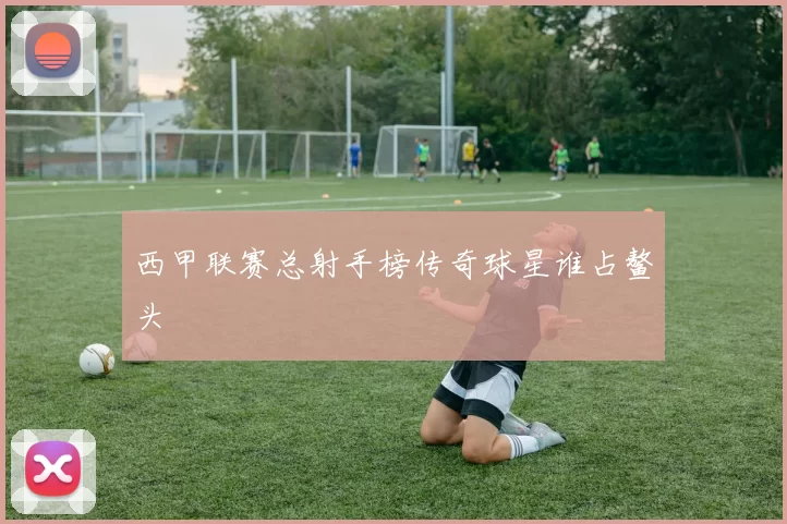 西甲联赛总射手榜传奇球星谁占鳌头