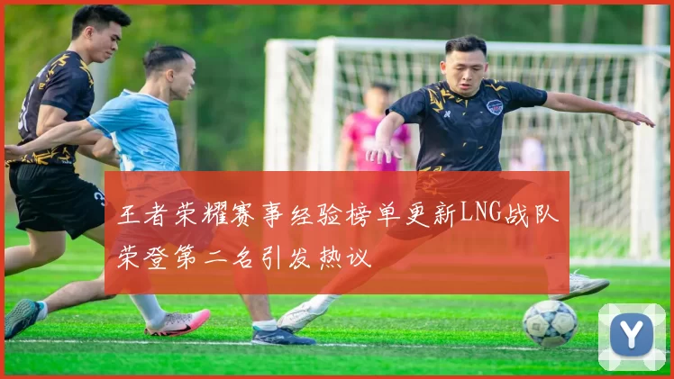 王者荣耀赛事经验榜单更新LNG战队荣登第二名引发热议