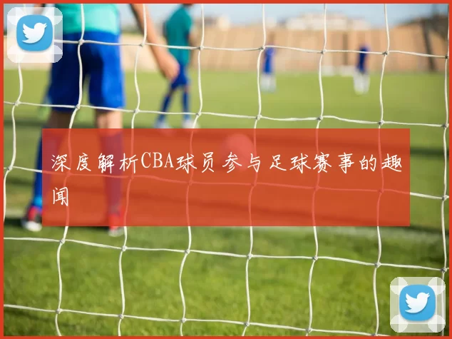 深度解析CBA球员参与足球赛事的趣闻