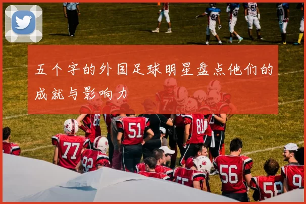五个字的外国足球明星盘点他们的成就与影响力