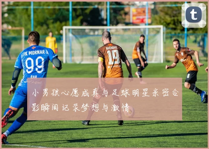 小男孩心愿成真与足球明星亲密合影瞬间记录梦想与激情