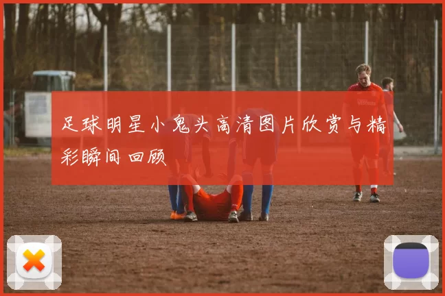 足球明星小鬼头高清图片欣赏与精彩瞬间回顾