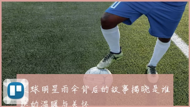 足球明星雨伞背后的故事揭晓是谁送的温暖与关怀