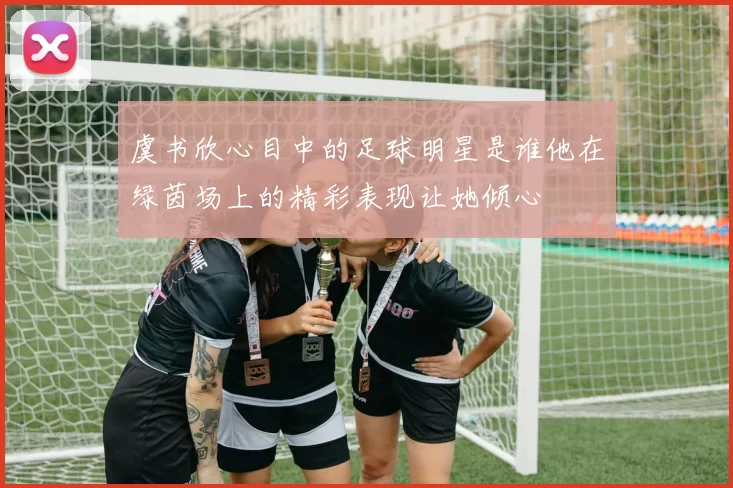 虞书欣心目中的足球明星是谁他在绿茵场上的精彩表现让她倾心