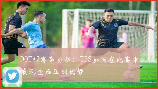DOTA2赛事分析：TES如何在比赛中展现全面压制优势