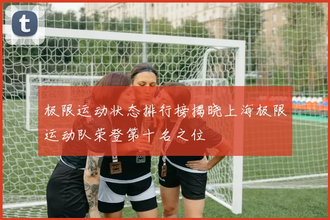 极限运动状态排行榜揭晓上海极限运动队荣登第十名之位