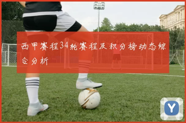 西甲赛程34轮赛程及积分榜动态综合分析