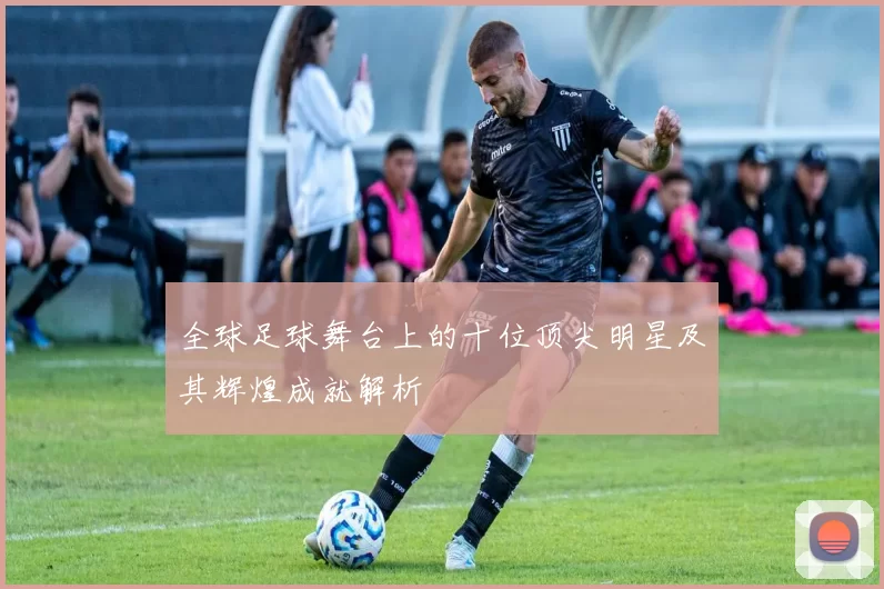 全球足球舞台上的十位顶尖明星及其辉煌成就解析