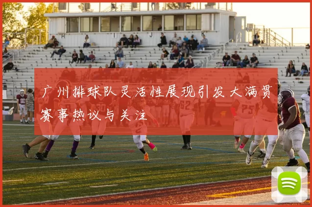 广州排球队灵活性展现引发大满贯赛事热议与关注