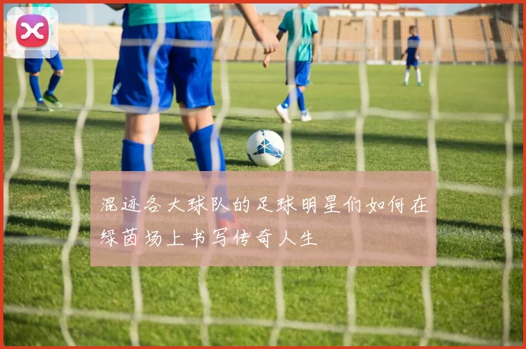 混迹各大球队的足球明星们如何在绿茵场上书写传奇人生