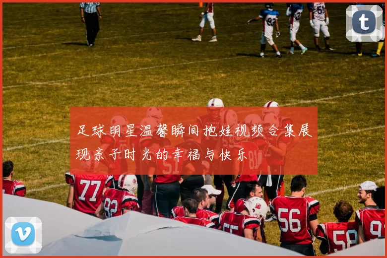 足球明星温馨瞬间抱娃视频合集展现亲子时光的幸福与快乐
