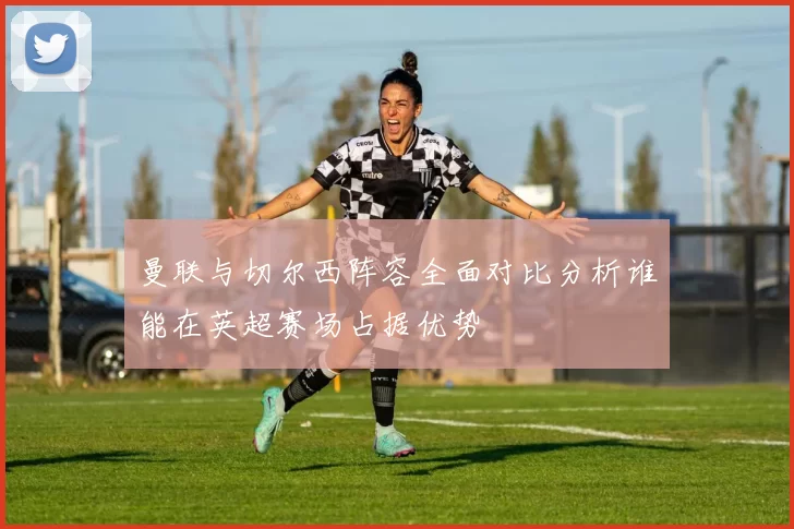 曼联与切尔西阵容全面对比分析谁能在英超赛场占据优势