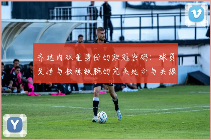 齐达内双重身份的欧冠密码：球员灵性与教练铁腕的完美结合与共振