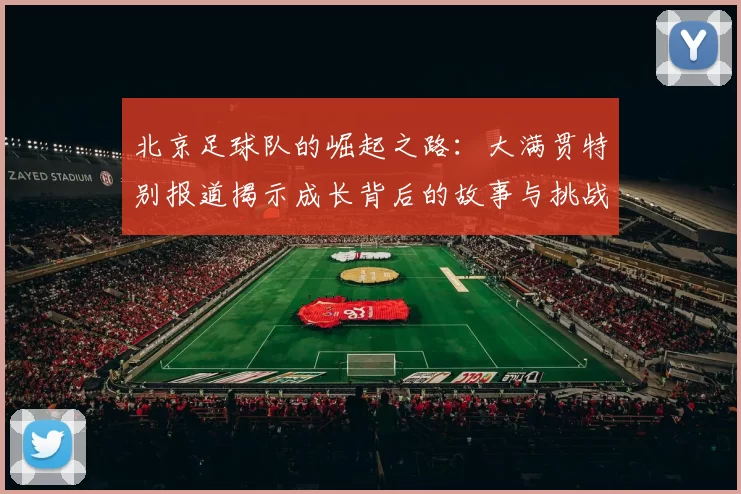 北京足球队的崛起之路：大满贯特别报道揭示成长背后的故事与挑战