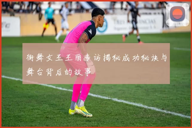 街舞女王王丽专访揭秘成功秘诀与舞台背后的故事